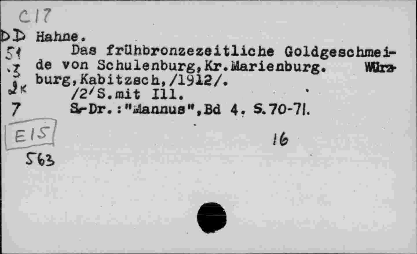 ﻿5«
Hahne.
Das frUhbronzezeitliche Goldgeschmeide von Schulenburg,Kr.Marienburg. Wttra-bürg,Kabitzsch,/1912/.
/2zS.mit Ill.
SrDr. :"Mannus”,Bd 4. S. 70-71.
lb
S^2>